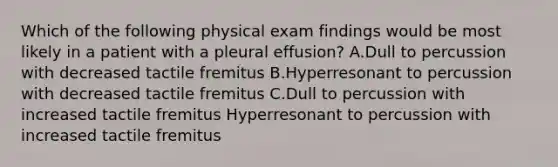 Which of the following physical exam findings would be most likely in a patient with a pleural effusion? A.Dull to percussion with decreased tactile fremitus B.Hyperresonant to percussion with decreased tactile fremitus C.Dull to percussion with increased tactile fremitus Hyperresonant to percussion with increased tactile fremitus