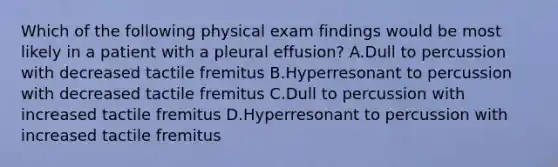 Which of the following physical exam findings would be most likely in a patient with a pleural effusion? A.Dull to percussion with decreased tactile fremitus B.Hyperresonant to percussion with decreased tactile fremitus C.Dull to percussion with increased tactile fremitus D.Hyperresonant to percussion with increased tactile fremitus