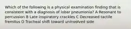 Which of the following is a physical examination finding that is consistent with a diagnosis of lobar pneumonia? A Resonant to percussion B Late inspiratory crackles C Decreased tactile fremitus D Tracheal shift toward uninvolved side