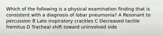 Which of the following is a physical examination finding that is consistent with a diagnosis of lobar pneumonia? A Resonant to percussion B Late inspiratory crackles C Decreased tactile fremitus D Tracheal shift toward uninvolved side