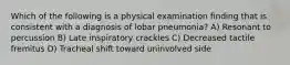 Which of the following is a physical examination finding that is consistent with a diagnosis of lobar pneumonia? A) Resonant to percussion B) Late inspiratory crackles C) Decreased tactile fremitus D) Tracheal shift toward uninvolved side