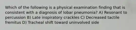 Which of the following is a physical examination finding that is consistent with a diagnosis of lobar pneumonia? A) Resonant to percussion B) Late inspiratory crackles C) Decreased tactile fremitus D) Tracheal shift toward uninvolved side