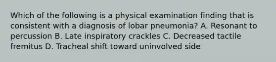 Which of the following is a physical examination finding that is consistent with a diagnosis of lobar pneumonia? A. Resonant to percussion B. Late inspiratory crackles C. Decreased tactile fremitus D. Tracheal shift toward uninvolved side