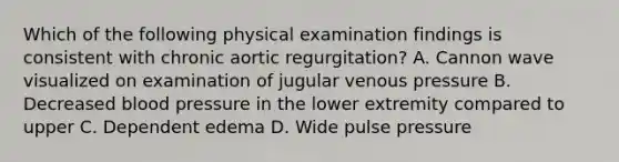 Which of the following physical examination findings is consistent with chronic aortic regurgitation? A. Cannon wave visualized on examination of jugular venous pressure B. Decreased blood pressure in the lower extremity compared to upper C. Dependent edema D. Wide pulse pressure