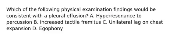 Which of the following physical examination findings would be consistent with a pleural effusion? A. Hyperresonance to percussion B. Increased tactile fremitus C. Unilateral lag on chest expansion D. Egophony