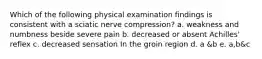 Which of the following physical examination findings is consistent with a sciatic nerve compression? a. weakness and numbness beside severe pain b. decreased or absent Achilles' reflex c. decreased sensation In the groin region d. a &b e. a,b&c