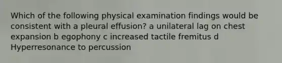 Which of the following physical examination findings would be consistent with a pleural effusion? a unilateral lag on chest expansion b egophony c increased tactile fremitus d Hyperresonance to percussion