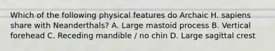 Which of the following physical features do Archaic H. sapiens share with Neanderthals? A. Large mastoid process B. Vertical forehead C. Receding mandible / no chin D. Large sagittal crest