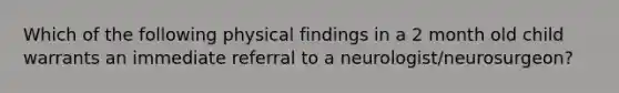 Which of the following physical findings in a 2 month old child warrants an immediate referral to a neurologist/neurosurgeon?