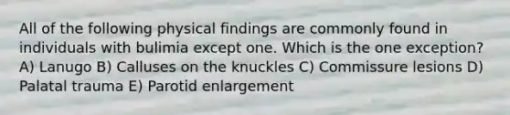 All of the following physical findings are commonly found in individuals with bulimia except one. Which is the one exception? A) Lanugo B) Calluses on the knuckles C) Commissure lesions D) Palatal trauma E) Parotid enlargement