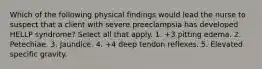 Which of the following physical findings would lead the nurse to suspect that a client with severe preeclampsia has developed HELLP syndrome? Select all that apply. 1. +3 pitting edema. 2. Petechiae. 3. Jaundice. 4. +4 deep tendon reflexes. 5. Elevated specific gravity.