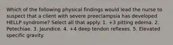 Which of the following physical findings would lead the nurse to suspect that a client with severe preeclampsia has developed HELLP syndrome? Select all that apply. 1. +3 pitting edema. 2. Petechiae. 3. Jaundice. 4. +4 deep tendon reflexes. 5. Elevated specific gravity.