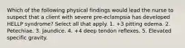 Which of the following physical findings would lead the nurse to suspect that a client with severe pre-eclampsia has developed HELLP syndrome? Select all that apply. 1. +3 pitting edema. 2. Petechiae. 3. Jaundice. 4. +4 deep tendon reflexes. 5. Elevated specific gravity.