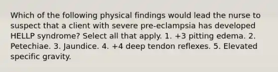 Which of the following physical findings would lead the nurse to suspect that a client with severe pre-eclampsia has developed HELLP syndrome? Select all that apply. 1. +3 pitting edema. 2. Petechiae. 3. Jaundice. 4. +4 deep tendon reflexes. 5. Elevated specific gravity.