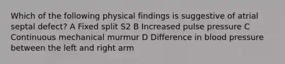 Which of the following physical findings is suggestive of atrial septal defect? A Fixed split S2 B Increased pulse pressure C Continuous mechanical murmur D Difference in blood pressure between the left and right arm