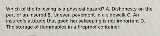 Which of the following is a physical hazard? A. Dishonesty on the part of an insured B. Uneven pavement in a sidewalk C. An insured's attitude that good housekeeping is not important D. The storage of flammables in a fireproof container