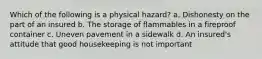 Which of the following is a physical hazard? a. Dishonesty on the part of an insured b. The storage of flammables in a fireproof container c. Uneven pavement in a sidewalk d. An insured's attitude that good housekeeping is not important