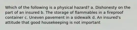 Which of the following is a physical hazard? a. Dishonesty on the part of an insured b. The storage of flammables in a fireproof container c. Uneven pavement in a sidewalk d. An insured's attitude that good housekeeping is not important