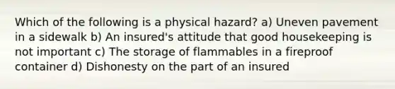 Which of the following is a physical hazard? a) Uneven pavement in a sidewalk b) An insured's attitude that good housekeeping is not important c) The storage of flammables in a fireproof container d) Dishonesty on the part of an insured