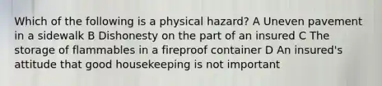 Which of the following is a physical hazard? A Uneven pavement in a sidewalk B Dishonesty on the part of an insured C The storage of flammables in a fireproof container D An insured's attitude that good housekeeping is not important