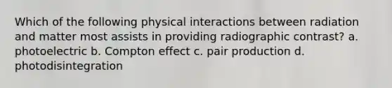 Which of the following physical interactions between radiation and matter most assists in providing radiographic contrast? a. photoelectric b. Compton effect c. pair production d. photodisintegration