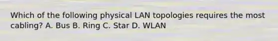 Which of the following physical LAN topologies requires the most cabling? A. Bus B. Ring C. Star D. WLAN