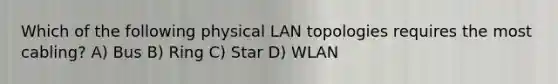 Which of the following physical LAN topologies requires the most cabling? A) Bus B) Ring C) Star D) WLAN