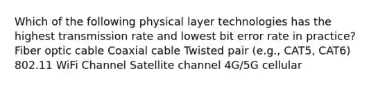 Which of the following physical layer technologies has the highest transmission rate and lowest bit error rate in practice? Fiber optic cable Coaxial cable Twisted pair (e.g., CAT5, CAT6) 802.11 WiFi Channel Satellite channel 4G/5G cellular