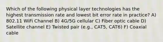 Which of the following physical layer technologies has the highest transmission rate and lowest bit error rate in practice? A) 802.11 WiFi Channel B) 4G/5G cellular C) Fiber optic cable D) Satellite channel E) Twisted pair (e.g., CAT5, CAT6) F) Coaxial cable