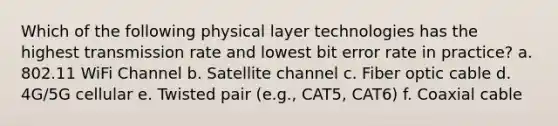 Which of the following physical layer technologies has the highest transmission rate and lowest bit error rate in practice? a. 802.11 WiFi Channel b. Satellite channel c. Fiber optic cable d. 4G/5G cellular e. Twisted pair (e.g., CAT5, CAT6) f. Coaxial cable