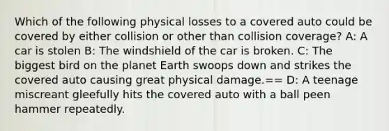 Which of the following physical losses to a covered auto could be covered by either collision or other than collision coverage? A: A car is stolen B: The windshield of the car is broken. C: The biggest bird on the planet Earth swoops down and strikes the covered auto causing great physical damage.== D: A teenage miscreant gleefully hits the covered auto with a ball peen hammer repeatedly.