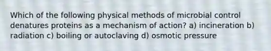 Which of the following physical methods of microbial control denatures proteins as a mechanism of action? a) incineration b) radiation c) boiling or autoclaving d) osmotic pressure