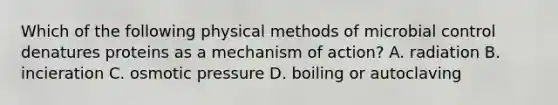 Which of the following physical methods of microbial control denatures proteins as a mechanism of action? A. radiation B. incieration C. osmotic pressure D. boiling or autoclaving