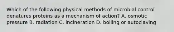 Which of the following physical methods of microbial control denatures proteins as a mechanism of action? A. osmotic pressure B. radiation C. incineration D. boiling or autoclaving