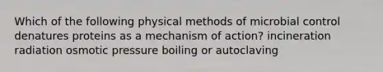 Which of the following physical methods of microbial control denatures proteins as a mechanism of action? incineration radiation osmotic pressure boiling or autoclaving