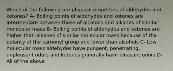 Which of the following are physical properties of aldehydes and ketones? A- Boiling points of aldehydes and ketones are intermediate between those of alcohols and alkanes of similar molecular mass B- Boiling points of aldehydes and ketones are higher than alkanes of similar molecular mass because of the polarity of the carbonyl group and lower than alcohols C- Low molecular mass aldehydes have pungent, penetrating, unpleasant odors and ketones generally have pleasant odors D- All of the above