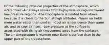 Of the following physical properties of the atmosphere, which is/are true? -Air always moves from high-pressure regions toward low-pressure regions. -The troposphere is heated from above because it is closer to the Sun at high altitudes. -Warm air holds more water vapor than cool air. -Cool air is less dense than warm air, and so cool air rises. -Low pressure at the surface is associated with rising air (movement away from the surface). -The air temperature is warmer near Earth's surface than in the upper part of the troposphere.