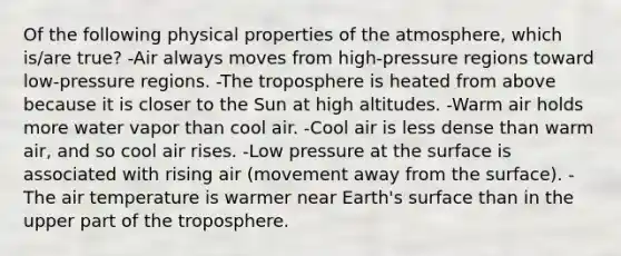 Of the following physical properties of the atmosphere, which is/are true? -Air always moves from high-pressure regions toward low-pressure regions. -The troposphere is heated from above because it is closer to the Sun at high altitudes. -Warm air holds more water vapor than cool air. -Cool air is less dense than warm air, and so cool air rises. -Low pressure at the surface is associated with rising air (movement away from the surface). -The air temperature is warmer near Earth's surface than in the upper part of the troposphere.