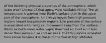 Of the following physical properties of the atmosphere, which is/are true? Choose all that apply. View Available Hint(s) The air temperature is warmer near Earth's surface than in the upper part of the troposphere. Air always moves from high-pressure regions toward low-pressure regions. Low pressure at the surface is associated with rising air (movement away from the surface). Warm air holds more water vapor than cool air. Cool air is less dense than warm air, so cool air rises. The troposphere is heated from above because it is closer to the Sun at high altitudes.