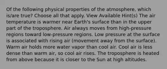 Of the following physical properties of the atmosphere, which is/are true? Choose all that apply. View Available Hint(s) The air temperature is warmer near Earth's surface than in the upper part of the troposphere. Air always moves from high-pressure regions toward low-pressure regions. Low pressure at the surface is associated with rising air (movement away from the surface). Warm air holds more water vapor than cool air. Cool air is less dense than warm air, so cool air rises. The troposphere is heated from above because it is closer to the Sun at high altitudes.