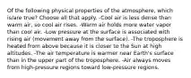 Of the following physical properties of the atmosphere, which is/are true? Choose all that apply. -Cool air is less dense than warm air, so cool air rises. -Warm air holds more water vapor than cool air. -Low pressure at the surface is associated with rising air (movement away from the surface). -The troposphere is heated from above because it is closer to the Sun at high altitudes. -The air temperature is warmer near Earth's surface than in the upper part of the troposphere. -Air always moves from high-pressure regions toward low-pressure regions.