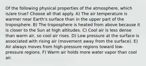 Of the following physical properties of the atmosphere, which is/are true? Choose all that apply. A) The air temperature is warmer near Earth's surface than in the upper part of the troposphere. B) The troposphere is heated from above because it is closer to the Sun at high altitudes. C) Cool air is less dense than warm air, so cool air rises. D) Low pressure at the surface is associated with rising air (movement away from the surface). E) Air always moves from high-pressure regions toward low-pressure regions. F) Warm air holds more water vapor than cool air.