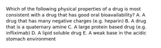 Which of the following physical properties of a drug is most consistent with a drug that has good oral bioavailability? A. A drug that has many negative charges (e.g. heparin) B. A drug that is a quaternary amine C. A large protein based drug (e.g. infliximab) D. A lipid soluble drug E. A weak base in the acidic stomach environment