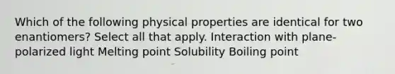 Which of the following physical properties are identical for two enantiomers? Select all that apply. Interaction with plane-polarized light Melting point Solubility Boiling point