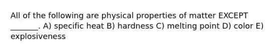 All of the following are physical properties of matter EXCEPT _______. A) specific heat B) hardness C) melting point D) color E) explosiveness