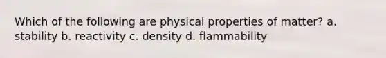 Which of the following are physical properties of matter? a. stability b. reactivity c. density d. flammability