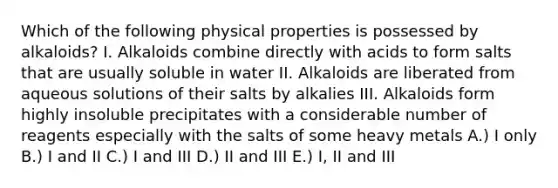 Which of the following physical properties is possessed by alkaloids? I. Alkaloids combine directly with acids to form salts that are usually soluble in water II. Alkaloids are liberated from aqueous solutions of their salts by alkalies III. Alkaloids form highly insoluble precipitates with a considerable number of reagents especially with the salts of some heavy metals A.) I only B.) I and II C.) I and III D.) II and III E.) I, II and III