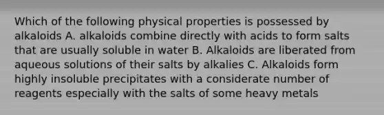 Which of the following physical properties is possessed by alkaloids A. alkaloids combine directly with acids to form salts that are usually soluble in water B. Alkaloids are liberated from aqueous solutions of their salts by alkalies C. Alkaloids form highly insoluble precipitates with a considerate number of reagents especially with the salts of some heavy metals