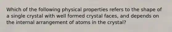 Which of the following physical properties refers to the shape of a single crystal with well formed crystal faces, and depends on the internal arrangement of atoms in the crystal?