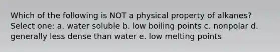 Which of the following is NOT a physical property of alkanes? Select one: a. water soluble b. low boiling points c. nonpolar d. generally less dense than water e. low melting points